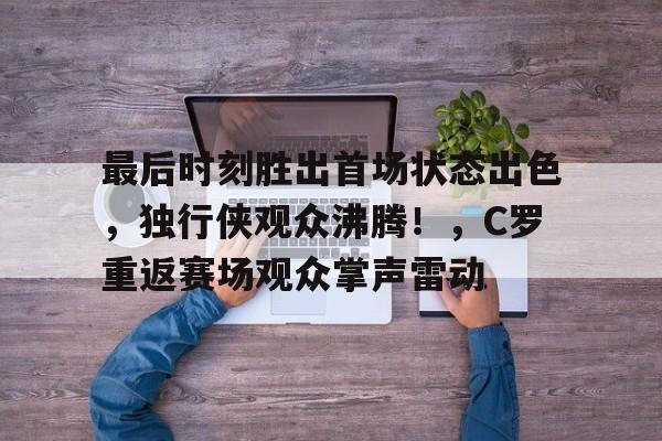 包含最后时刻胜出首场状态出色，独行侠观众沸腾！，C罗重返赛场观众掌声雷动的词条-华体会官方网站下载