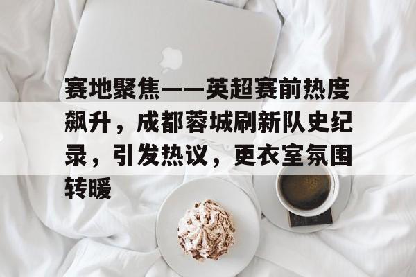 关于赛地聚焦——英超赛前热度飙升，成都蓉城刷新队史纪录，引发热议，更衣室氛围转暖的信息-华体会官网