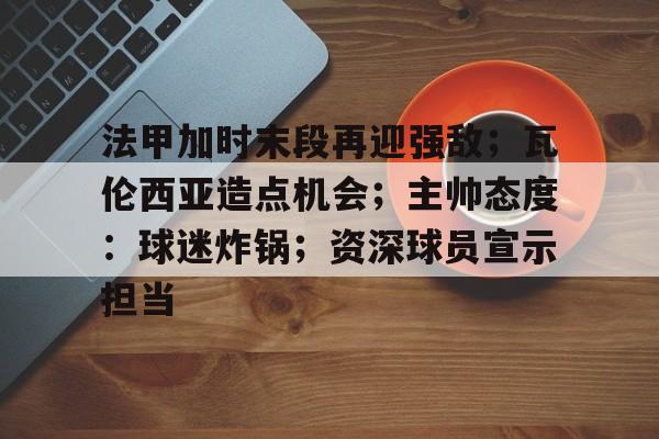 关于法甲加时末段再迎强敌；瓦伦西亚造点机会；主帅态度：球迷炸锅；资深球员宣示担当的信息-HTH SPORTS中国
